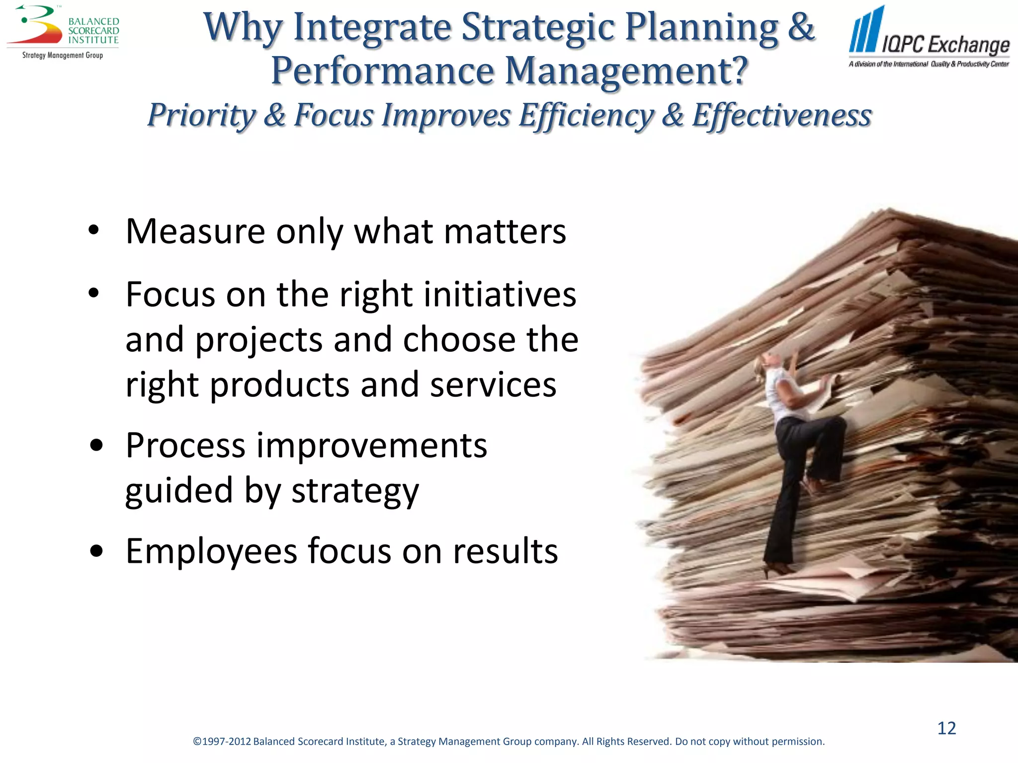 Why Integrate Strategic Planning &
          Performance Management?
   Priority & Focus Improves Efficiency & Effectiveness


• Measure only what matters
• Focus on the right initiatives
  and projects and choose the
  right products and services
• Process improvements
  guided by strategy
• Employees focus on results



                                                                                                                                           12
      ©1997-2012 Balanced Scorecard Institute, a Strategy Management Group company. All Rights Reserved. Do not copy without permission.
 