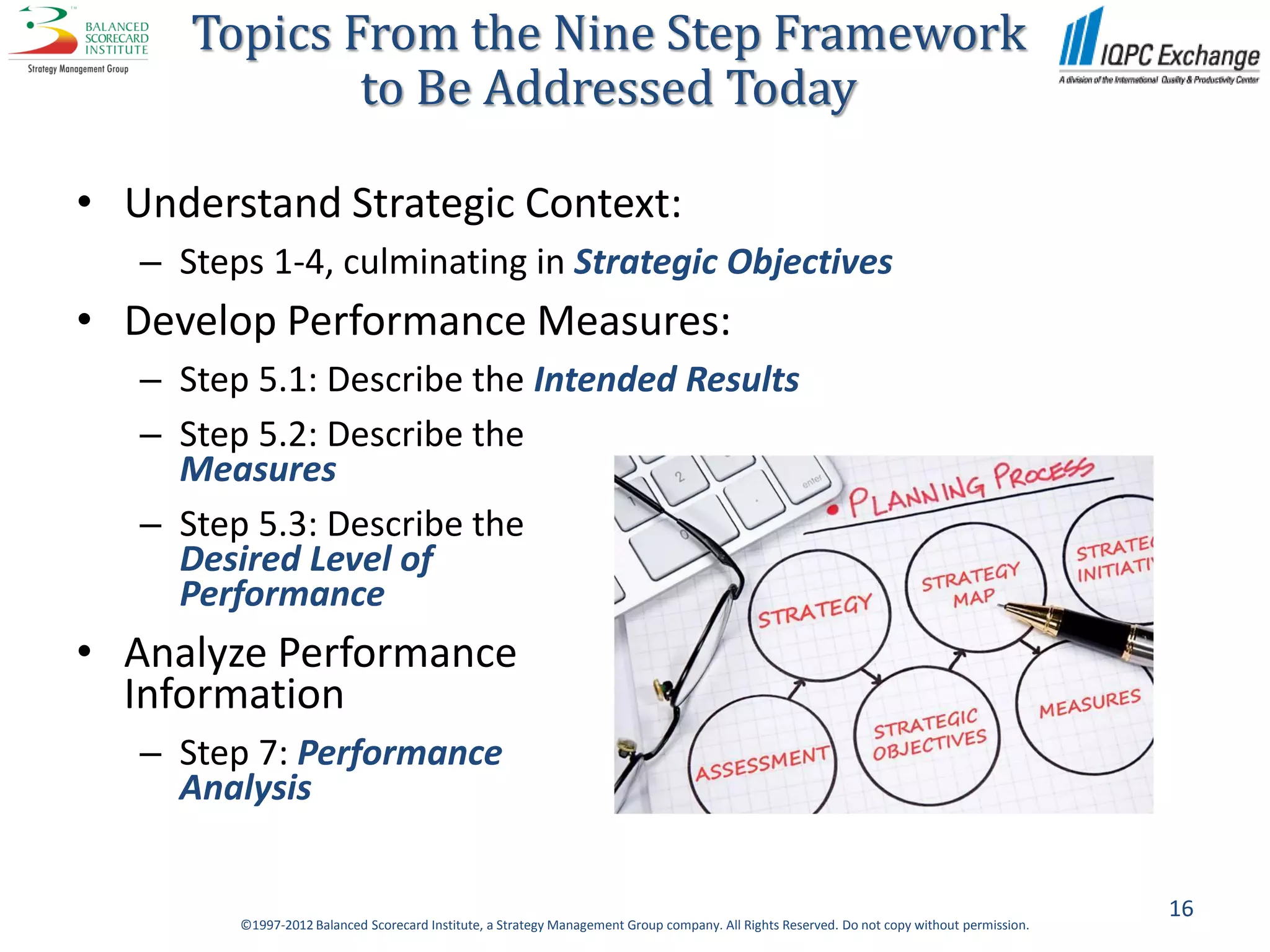 Topics From the Nine Step Framework
              to Be Addressed Today

• Understand Strategic Context:
   – Steps 1-4, culminating in Strategic Objectives
• Develop Performance Measures:
   – Step 5.1: Describe the Intended Results
   – Step 5.2: Describe the
     Measures
   – Step 5.3: Describe the
     Desired Level of
     Performance
• Analyze Performance
  Information
   – Step 7: Performance
     Analysis


                                                                                                                                              16
         ©1997-2012 Balanced Scorecard Institute, a Strategy Management Group company. All Rights Reserved. Do not copy without permission.
 