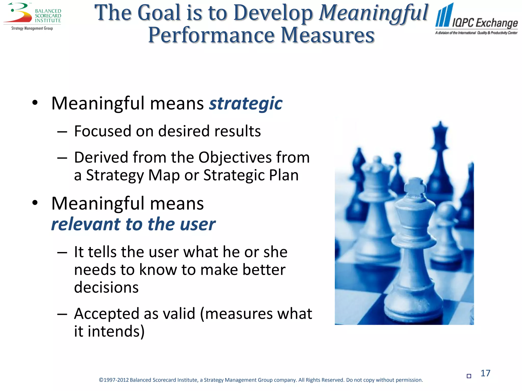 The Goal is to Develop Meaningful
             Performance Measures

• Meaningful means strategic
   – Focused on desired results
   – Derived from the Objectives from
     a Strategy Map or Strategic Plan
• Meaningful means
  relevant to the user
   – It tells the user what he or she
     needs to know to make better
     decisions
   – Accepted as valid (measures what
     it intends)

                                                                                                                                                 17
         ©1997-2012 Balanced Scorecard Institute, a Strategy Management Group company. All Rights Reserved. Do not copy without permission.
 