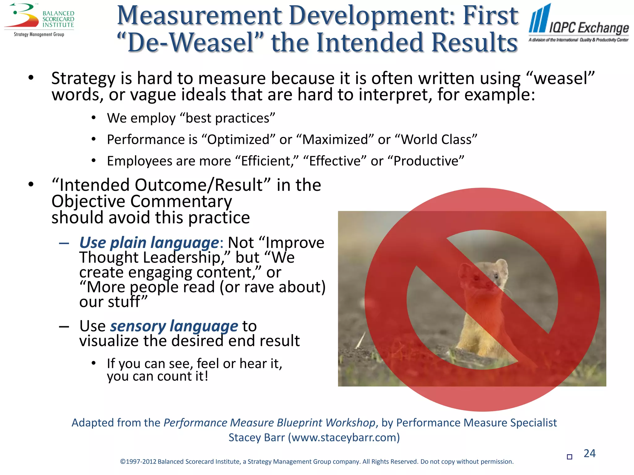 Measurement Development: First
             “De-Weasel” the Intended Results
• Strategy is hard to measure because it is often written using “weasel”
  words, or vague ideals that are hard to interpret, for example:
        • We employ “best practices”
        • Performance is “Optimized” or “Maximized” or “World Class”
        • Employees are more “Efficient,” “Effective” or “Productive”
• “Intended Outcome/Result” in the
  Objective Commentary
  should avoid this practice
    – Use plain language: Not “Improve
      Thought Leadership,” but “We
      create engaging content,” or
      “More people read (or rave about)
      our stuff”
    – Use sensory language to
      visualize the desired end result
        • If you can see, feel or hear it,
          you can count it!


     Adapted from the Performance Measure Blueprint Workshop, by Performance Measure Specialist
                                 Stacey Barr (www.staceybarr.com)
                                                                                                                                                     24
             ©1997-2012 Balanced Scorecard Institute, a Strategy Management Group company. All Rights Reserved. Do not copy without permission.
 