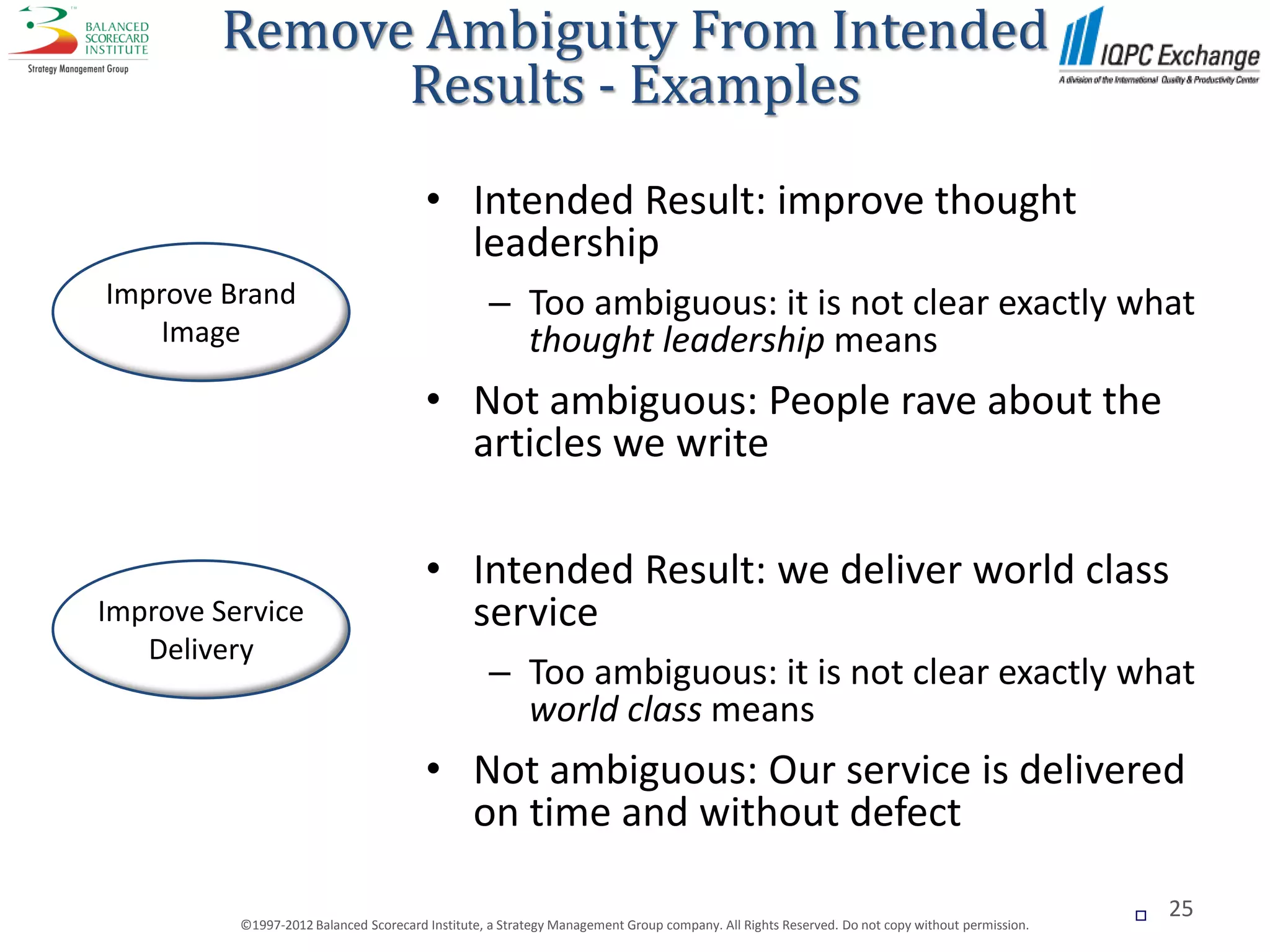 Remove Ambiguity From Intended
              Results - Examples
                                        • Intended Result: improve thought
                                          leadership
Improve Brand                                     – Too ambiguous: it is not clear exactly what
    Image                                           thought leadership means
                                        • Not ambiguous: People rave about the
                                          articles we write

                                        • Intended Result: we deliver world class
Improve Service                           service
   Delivery
                                                  – Too ambiguous: it is not clear exactly what
                                                    world class means
                                        • Not ambiguous: Our service is delivered
                                          on time and without defect

                                                                                                                                                  25
          ©1997-2012 Balanced Scorecard Institute, a Strategy Management Group company. All Rights Reserved. Do not copy without permission.
 