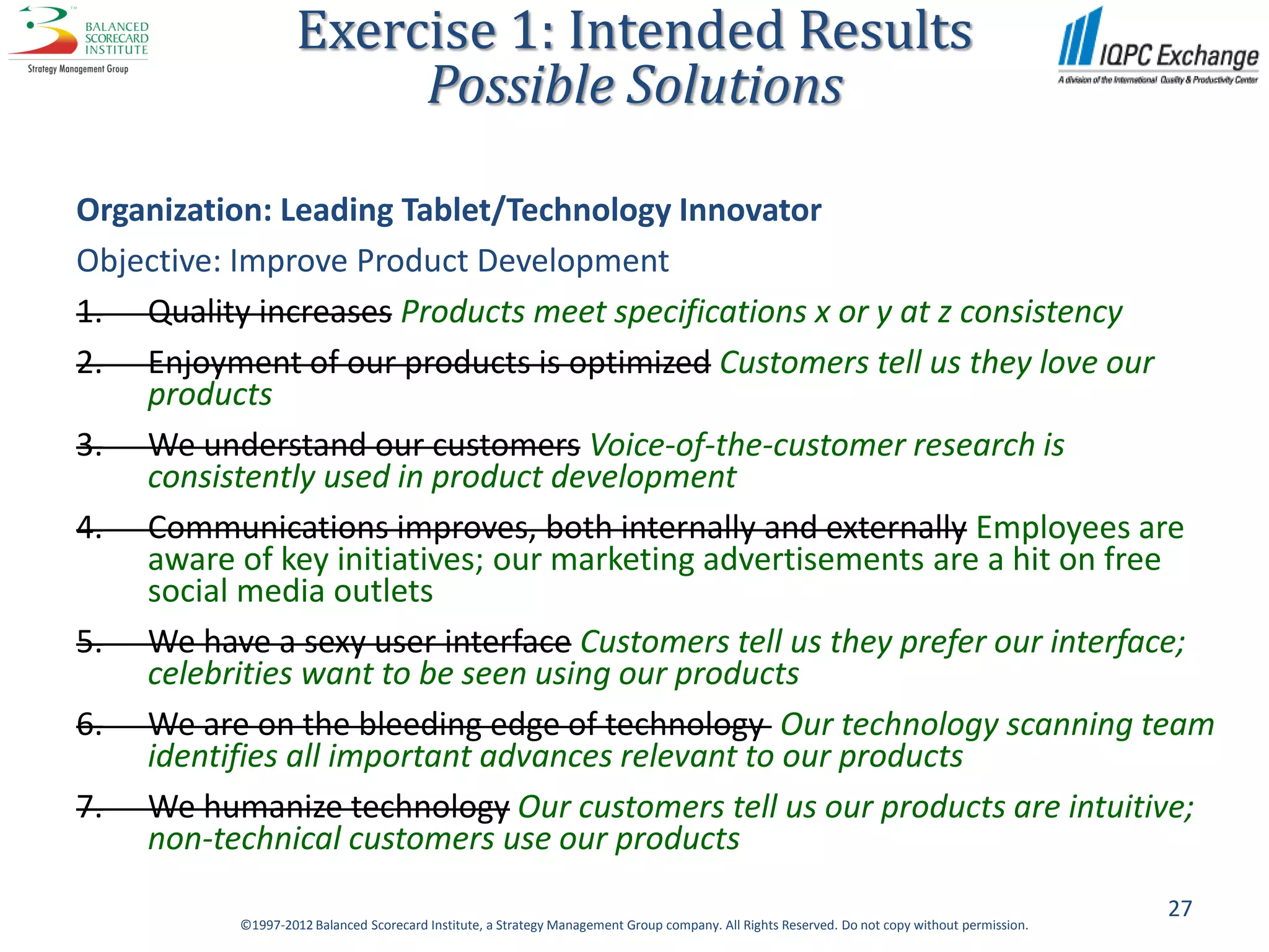 Exercise 1: Intended Results
                         Possible Solutions

Organization: Leading Tablet/Technology Innovator
Objective: Improve Product Development
1. Quality increases Products meet specifications x or y at z consistency
2. Enjoyment of our products is optimized Customers tell us they love our
    products
3. We understand our customers Voice-of-the-customer research is
    consistently used in product development
4. Communications improves, both internally and externally Employees are
    aware of key initiatives; our marketing advertisements are a hit on free
    social media outlets
5. We have a sexy user interface Customers tell us they prefer our interface;
    celebrities want to be seen using our products
6. We are on the bleeding edge of technology Our technology scanning team
    identifies all important advances relevant to our products
7. We humanize technology Our customers tell us our products are intuitive;
    non-technical customers use our products
                                                                                                                                                27
           ©1997-2012 Balanced Scorecard Institute, a Strategy Management Group company. All Rights Reserved. Do not copy without permission.
 
