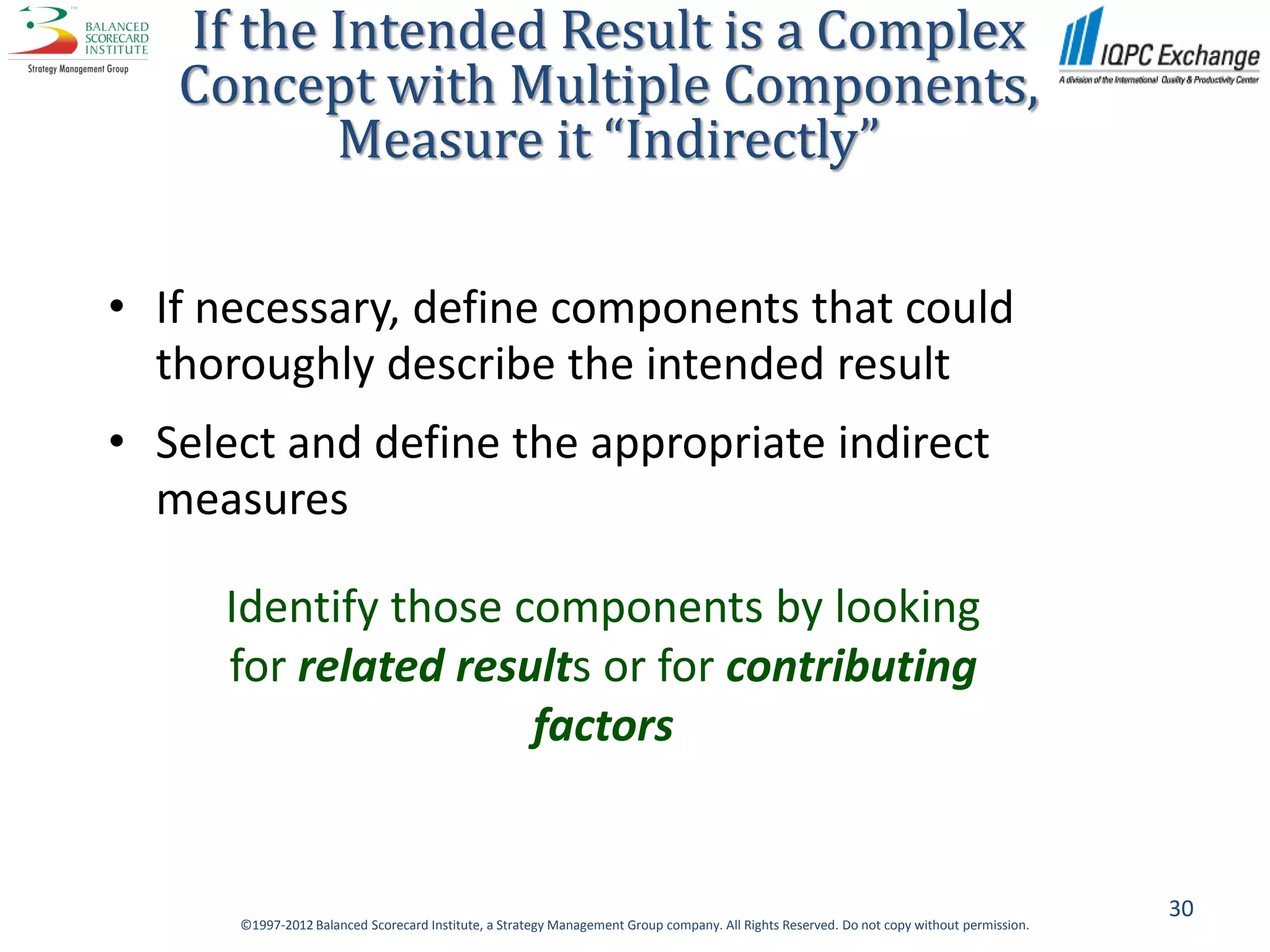 If the Intended Result is a Complex
   Concept with Multiple Components,
          Measure it “Indirectly”

• If necessary, define components that could
  thoroughly describe the intended result
• Select and define the appropriate indirect
  measures

     Identify those components by looking
     for related results or for contributing
                     factors


                                                                                                                                           30
      ©1997-2012 Balanced Scorecard Institute, a Strategy Management Group company. All Rights Reserved. Do not copy without permission.
 