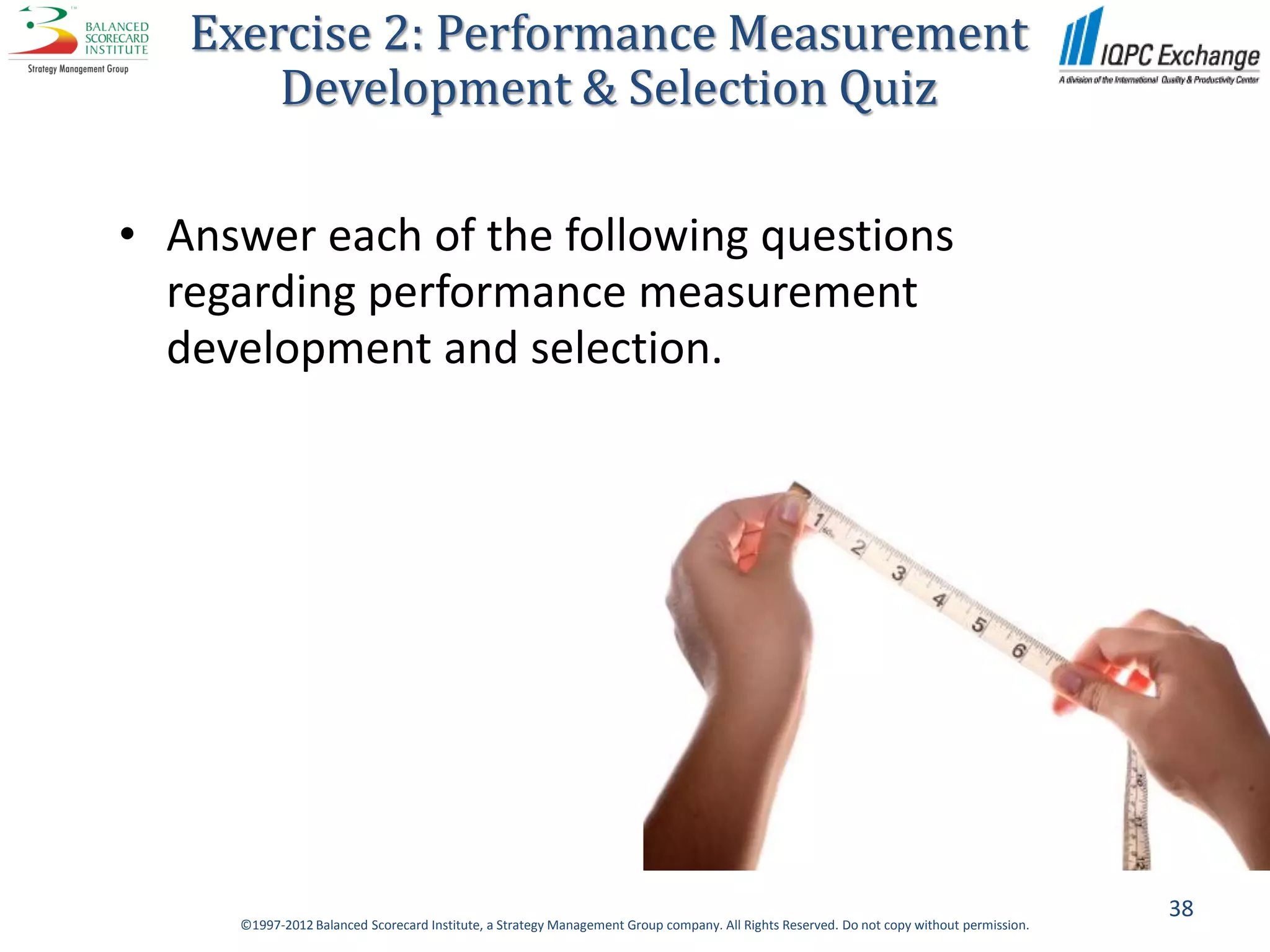 Exercise 2: Performance Measurement
       Development & Selection Quiz

• Answer each of the following questions
  regarding performance measurement
  development and selection.




                                                                                                                                          38
     ©1997-2012 Balanced Scorecard Institute, a Strategy Management Group company. All Rights Reserved. Do not copy without permission.
 