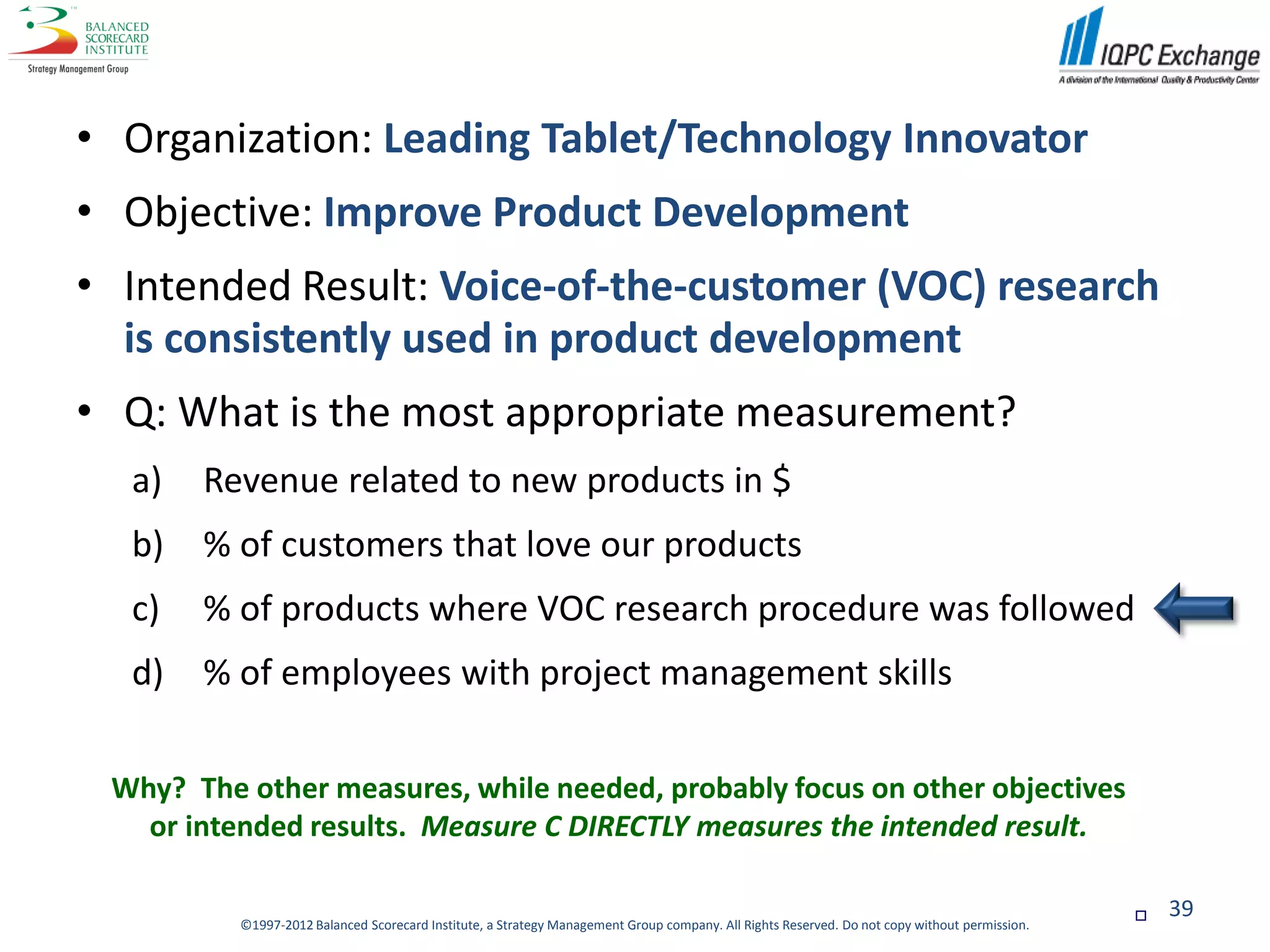 • Organization: Leading Tablet/Technology Innovator
• Objective: Improve Product Development
• Intended Result: Voice-of-the-customer (VOC) research
  is consistently used in product development
• Q: What is the most appropriate measurement?
  a)   Revenue related to new products in $
  b)   % of customers that love our products
  c)   % of products where VOC research procedure was followed
  d)   % of employees with project management skills

 Why? The other measures, while needed, probably focus on other objectives
   or intended results. Measure C DIRECTLY measures the intended result.

                                                                                                                                                  39
          ©1997-2012 Balanced Scorecard Institute, a Strategy Management Group company. All Rights Reserved. Do not copy without permission.
 