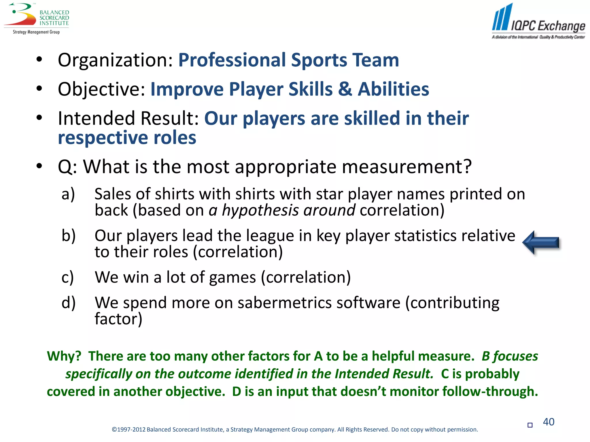 • Organization: Professional Sports Team
• Objective: Improve Player Skills & Abilities
• Intended Result: Our players are skilled in their
  respective roles
• Q: What is the most appropriate measurement?
   a)   Sales of shirts with shirts with star player names printed on
        back (based on a hypothesis around correlation)
   b)   Our players lead the league in key player statistics relative
        to their roles (correlation)
   c)   We win a lot of games (correlation)
   d)   We spend more on sabermetrics software (contributing
        factor)

 Why? There are too many other factors for A to be a helpful measure. B focuses
    specifically on the outcome identified in the Intended Result. C is probably
 covered in another objective. D is an input that doesn’t monitor follow-through.

                                                                                                                                                   40
           ©1997-2012 Balanced Scorecard Institute, a Strategy Management Group company. All Rights Reserved. Do not copy without permission.
 