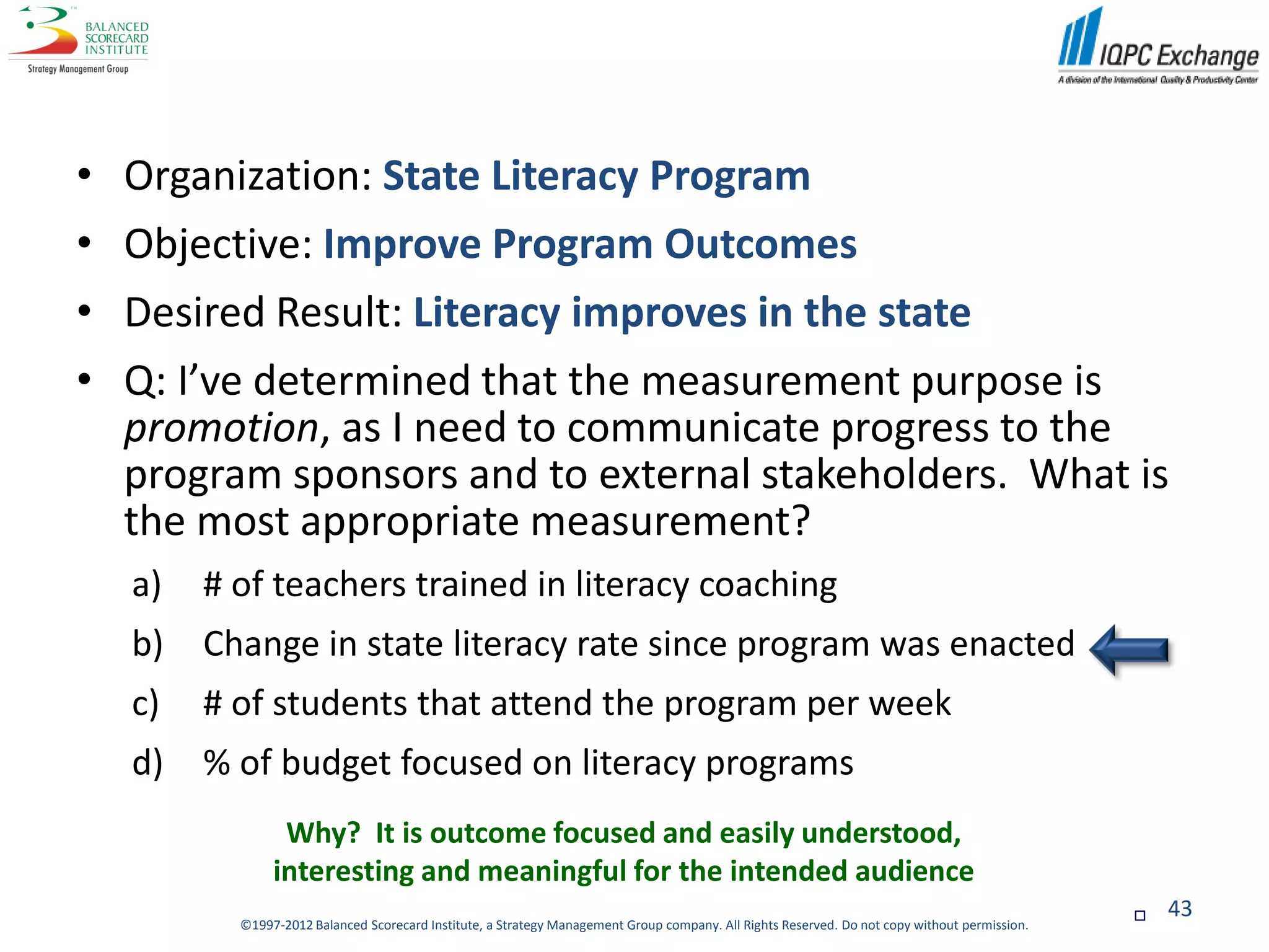 •   Organization: State Literacy Program
•   Objective: Improve Program Outcomes
•   Desired Result: Literacy improves in the state
•   Q: I’ve determined that the measurement purpose is
    promotion, as I need to communicate progress to the
    program sponsors and to external stakeholders. What is
    the most appropriate measurement?
    a)   # of teachers trained in literacy coaching
    b)   Change in state literacy rate since program was enacted
    c)   # of students that attend the program per week
    d)   % of budget focused on literacy programs
                 Why? It is outcome focused and easily understood,
                interesting and meaningful for the intended audience
                                                                                                                                                   43
           ©1997-2012 Balanced Scorecard Institute, a Strategy Management Group company. All Rights Reserved. Do not copy without permission.
 
