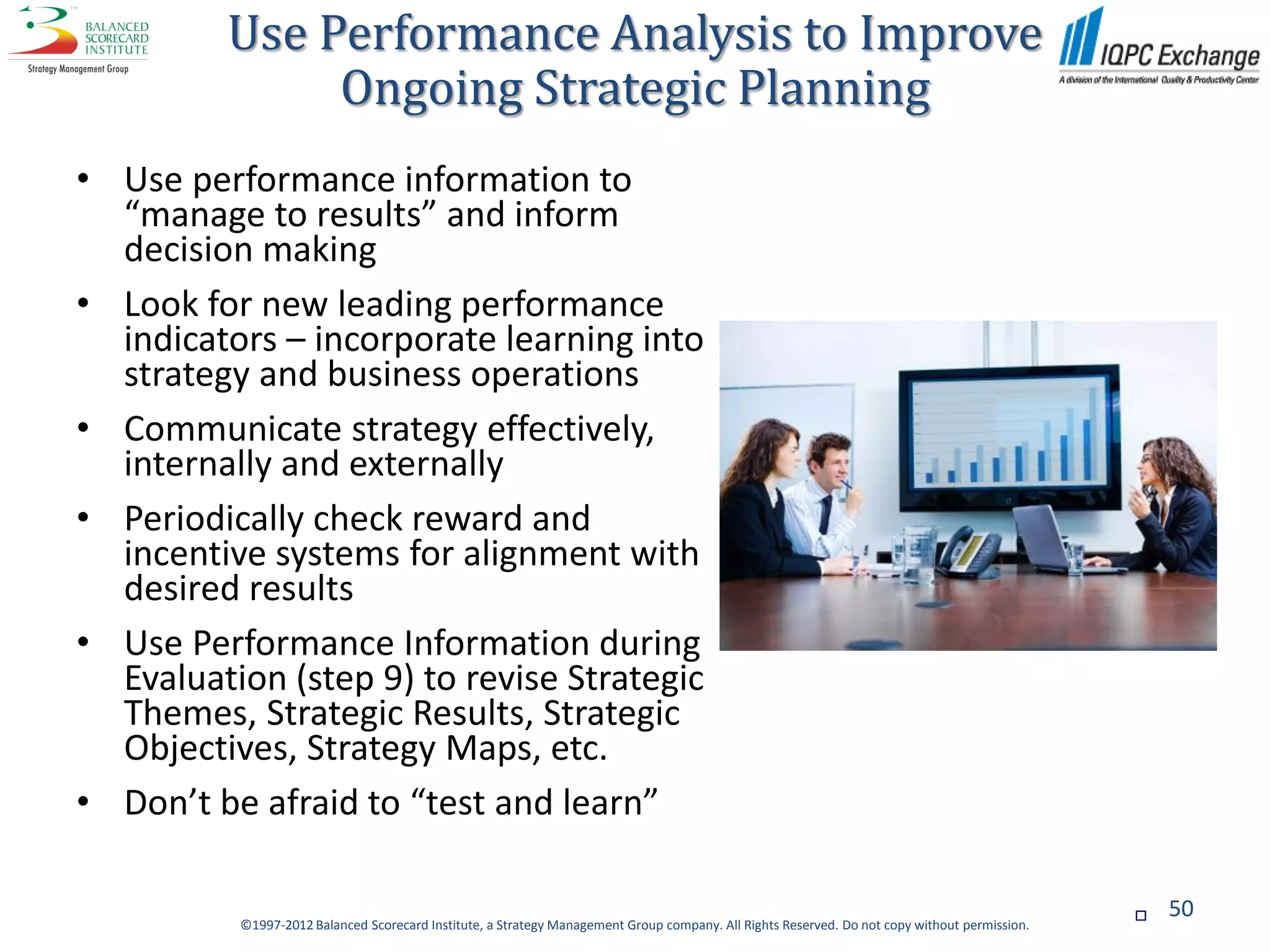 Use Performance Analysis to Improve
              Ongoing Strategic Planning
• Use performance information to
  “manage to results” and inform
  decision making
• Look for new leading performance
  indicators – incorporate learning into
  strategy and business operations
• Communicate strategy effectively,
  internally and externally
• Periodically check reward and
  incentive systems for alignment with
  desired results
• Use Performance Information during
  Evaluation (step 9) to revise Strategic
  Themes, Strategic Results, Strategic
  Objectives, Strategy Maps, etc.
• Don’t be afraid to “test and learn”

                                                                                                                                                  50
          ©1997-2012 Balanced Scorecard Institute, a Strategy Management Group company. All Rights Reserved. Do not copy without permission.
 