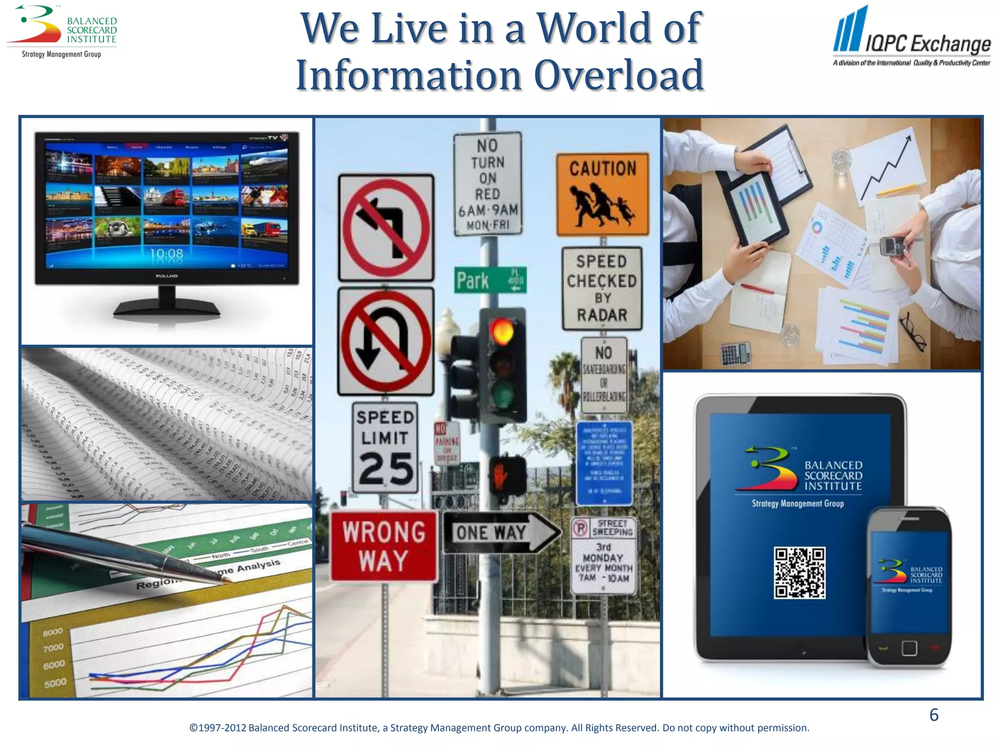 We Live in a World of
                      Information Overload




                                                                                                                                     6
©1997-2012 Balanced Scorecard Institute, a Strategy Management Group company. All Rights Reserved. Do not copy without permission.
 