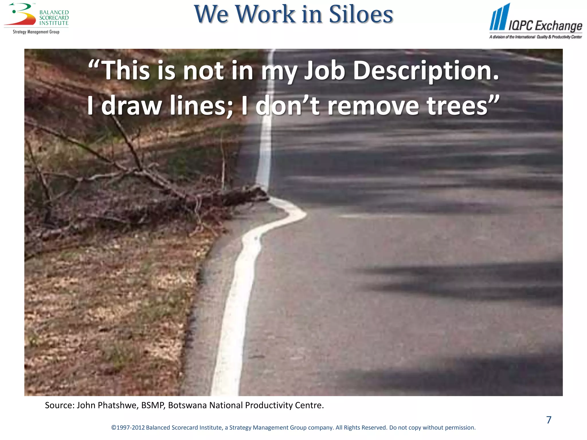 We Work in Siloes

         “This is not in my Job Description.
         I draw lines; I don’t remove trees”




Source: John Phatshwe, BSMP, Botswana National Productivity Centre.
                                                                                                                                                    7
               ©1997-2012 Balanced Scorecard Institute, a Strategy Management Group company. All Rights Reserved. Do not copy without permission.
 
