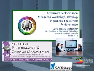 Advanced Performance
                                                 Advanced Performance
                                                Measures Workshop:
                                            Measures Workshop: Develop
                                              Develop MeasuresDrive
                                                   Measures That That
                                                   Drive Performance
                                                          Performance
                                                                             David Wilsey, BSMP, SMP
                                                            Vice President of Education & Technology
                                                                        Balanced Scorecard Institute
                                                                                         March 2012




                                                                                                                                     1
©1997-2012 Balanced Scorecard Institute, a Strategy Management Group company. All Rights Reserved. Do not copy without permission.
 