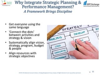Why Integrate Strategic Planning &
         Performance Management?
                    A Framework Brings Discipline


• Get everyone using the
  same language
• 'Connect-the-dots'
  between activities and
  strategy & vision
• Systematically align vision,
  strategy, program, budget
  & people
• Align resources with
  strategic objectives



                                                                                                                                                  11
          ©1997-2012 Balanced Scorecard Institute, a Strategy Management Group company. All Rights Reserved. Do not copy without permission.
 