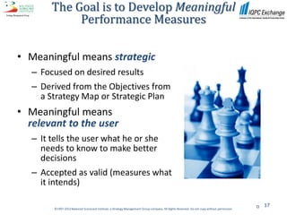 The Goal is to Develop Meaningful
             Performance Measures

• Meaningful means strategic
   – Focused on desired results
   – Derived from the Objectives from
     a Strategy Map or Strategic Plan
• Meaningful means
  relevant to the user
   – It tells the user what he or she
     needs to know to make better
     decisions
   – Accepted as valid (measures what
     it intends)

                                                                                                                                                 17
         ©1997-2012 Balanced Scorecard Institute, a Strategy Management Group company. All Rights Reserved. Do not copy without permission.
 