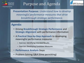 Purpose and Agenda
 Presentation Purpose: Understand how to develop
    meaningful performance measures that drive
       breakthrough strategic performance.

Agenda:
 • Driving Breakthrough Strategic Performance and
   Strategic Alignment with performance information
 • A Practical Step-by-Step Approach to developing
   meaningful performance measures
      – Exercise: Identifying Intended Results
      – Exercise: Developing Candidate Measures

 • Performance Analysis Steps
 • Problem-Solving Q&A (time permitting)

                                                                                                                                        2
   ©1997-2012 Balanced Scorecard Institute, a Strategy Management Group company. All Rights Reserved. Do not copy without permission.
 