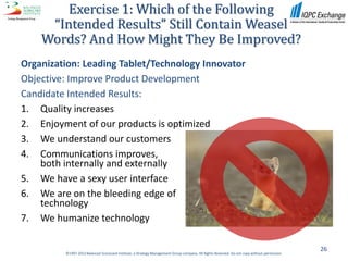 Exercise 1: Which of the Following
     “Intended Results” Still Contain Weasel
    Words? And How Might They Be Improved?
Organization: Leading Tablet/Technology Innovator
Objective: Improve Product Development
Candidate Intended Results:
1. Quality increases
2. Enjoyment of our products is optimized
3. We understand our customers
4. Communications improves,
    both internally and externally
5. We have a sexy user interface
6. We are on the bleeding edge of
    technology
7. We humanize technology

                                                                                                                                              26
         ©1997-2012 Balanced Scorecard Institute, a Strategy Management Group company. All Rights Reserved. Do not copy without permission.
 
