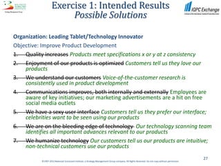Exercise 1: Intended Results
                         Possible Solutions

Organization: Leading Tablet/Technology Innovator
Objective: Improve Product Development
1. Quality increases Products meet specifications x or y at z consistency
2. Enjoyment of our products is optimized Customers tell us they love our
    products
3. We understand our customers Voice-of-the-customer research is
    consistently used in product development
4. Communications improves, both internally and externally Employees are
    aware of key initiatives; our marketing advertisements are a hit on free
    social media outlets
5. We have a sexy user interface Customers tell us they prefer our interface;
    celebrities want to be seen using our products
6. We are on the bleeding edge of technology Our technology scanning team
    identifies all important advances relevant to our products
7. We humanize technology Our customers tell us our products are intuitive;
    non-technical customers use our products
                                                                                                                                                27
           ©1997-2012 Balanced Scorecard Institute, a Strategy Management Group company. All Rights Reserved. Do not copy without permission.
 