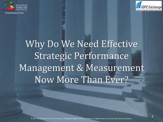 Why Do We Need Effective
  Strategic Performance
Management & Measurement
  Now More Than Ever?


                                                                                                                                       3
  ©1997-2012 Balanced Scorecard Institute, a Strategy Management Group company. All Rights Reserved. Do not copy without permission.
 