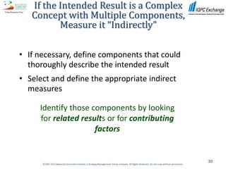 If the Intended Result is a Complex
   Concept with Multiple Components,
          Measure it “Indirectly”

• If necessary, define components that could
  thoroughly describe the intended result
• Select and define the appropriate indirect
  measures

     Identify those components by looking
     for related results or for contributing
                     factors


                                                                                                                                           30
      ©1997-2012 Balanced Scorecard Institute, a Strategy Management Group company. All Rights Reserved. Do not copy without permission.
 