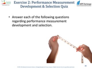 Exercise 2: Performance Measurement
       Development & Selection Quiz

• Answer each of the following questions
  regarding performance measurement
  development and selection.




                                                                                                                                          38
     ©1997-2012 Balanced Scorecard Institute, a Strategy Management Group company. All Rights Reserved. Do not copy without permission.
 