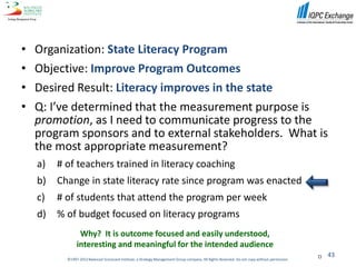 •   Organization: State Literacy Program
•   Objective: Improve Program Outcomes
•   Desired Result: Literacy improves in the state
•   Q: I’ve determined that the measurement purpose is
    promotion, as I need to communicate progress to the
    program sponsors and to external stakeholders. What is
    the most appropriate measurement?
    a)   # of teachers trained in literacy coaching
    b)   Change in state literacy rate since program was enacted
    c)   # of students that attend the program per week
    d)   % of budget focused on literacy programs
                 Why? It is outcome focused and easily understood,
                interesting and meaningful for the intended audience
                                                                                                                                                   43
           ©1997-2012 Balanced Scorecard Institute, a Strategy Management Group company. All Rights Reserved. Do not copy without permission.
 