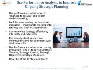 Use Performance Analysis to Improve
              Ongoing Strategic Planning
• Use performance information to
  “manage to results” and inform
  decision making
• Look for new leading performance
  indicators – incorporate learning into
  strategy and business operations
• Communicate strategy effectively,
  internally and externally
• Periodically check reward and
  incentive systems for alignment with
  desired results
• Use Performance Information during
  Evaluation (step 9) to revise Strategic
  Themes, Strategic Results, Strategic
  Objectives, Strategy Maps, etc.
• Don’t be afraid to “test and learn”

                                                                                                                                                  50
          ©1997-2012 Balanced Scorecard Institute, a Strategy Management Group company. All Rights Reserved. Do not copy without permission.
 