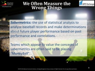 We Often Measure the
                 Wrong Things


Sabermetrics: the use of statistical analysis to
analyze baseball records and make determinations
about future player performance based on past
performance and correlations.

Teams which appear to value the concepts of
sabermetrics are often said to be playing
"MoneyBall".


                                                                                                                                         8
    ©1997-2012 Balanced Scorecard Institute, a Strategy Management Group company. All Rights Reserved. Do not copy without permission.
 