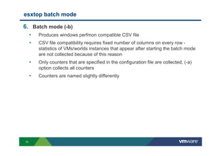 10
esxtop batch mode
6. Batch mode (-b)
• Produces windows perfmon compatible CSV file
• CSV file compatibility requires fixed number of columns on every row -
statistics of VMs/worlds instances that appear after starting the batch mode
are not collected because of this reason
• Only counters that are specified in the configuration file are collected, (-a)
option collects all counters
• Counters are named slightly differently
 