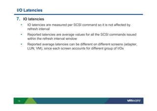 15
I/O Latencies
7. IO latencies
• IO latencies are measured per SCSI command so it is not affected by
refresh interval
• Reported latencies are average values for all the SCSI commands issued
within the refresh interval window
• Reported average latencies can be different on different screens (adapter,
LUN, VM), since each screen accounts for different group of I/Os
 