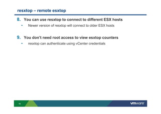 16
resxtop – remote esxtop
8. You can use resxtop to connect to different ESX hosts
• Newer version of resxtop will connect to older ESX hosts
9. You don’t need root access to view esxtop counters
• resxtop can authenticate using vCenter credentials
 