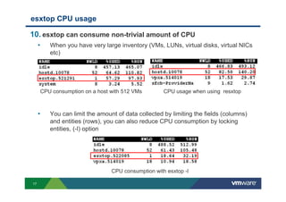17
esxtop CPU usage
10. esxtop can consume non-trivial amount of CPU
• When you have very large inventory (VMs, LUNs, virtual disks, virtual NICs
etc)
• You can limit the amount of data collected by limiting the fields (columns)
and entities (rows), you can also reduce CPU consumption by locking
entities, (-l) option
CPU consumption on a host with 512 VMs
CPU consumption with esxtop -l
CPU usage when using resxtop
 