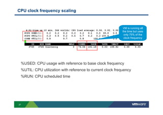 27
CPU clock frequency scaling
%USED: CPU usage with reference to base clock frequency
%UTIL: CPU utilization with reference to current clock frequency
%RUN: CPU scheduled time
VM is running all
the time but uses
only 75% of the
clock frequency
 