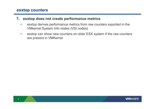 5
esxtop counters
1. esxtop does not create performance metrics
• esxtop derives performance metrics from raw counters exported in the
VMkernel System Info nodes (VSI nodes)
• esxtop can show new counters on older ESX system if the raw counters
are present in VMKernel
 