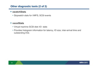 56
Other diagnostic tools (2 of 2)
swatchStats
• Stopwatch stats for VMFS, SCSI events
vscsiStats
• Virtual machine SCSI disk I/O stats
• Provides histogram information for latency, IO size, inter-arrival time and
outstanding I/Os
 