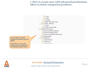 1. How to create user with advanced permissions.
Allow to delete categories/products.
You can allow to delete
categories/products for sub-
admin.
With ‘Allow to view/edit
product owner’ setting you
can change product owner
User Guide: Advanced Permissions
Support: http://amasty.com/support.html
Page 5
 