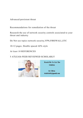 Advanced persistent threat
Recommendations for remediation of the threat
Research the use of network security controls associated to your
threat and industry
Do Not use topics network security,VPN,FIREWALL,ETC
10-12 pages. Double spaced APA style
At least 10 REFERENCES
5 ATLEASt PEER REVIEWED SCHOLARLY
 