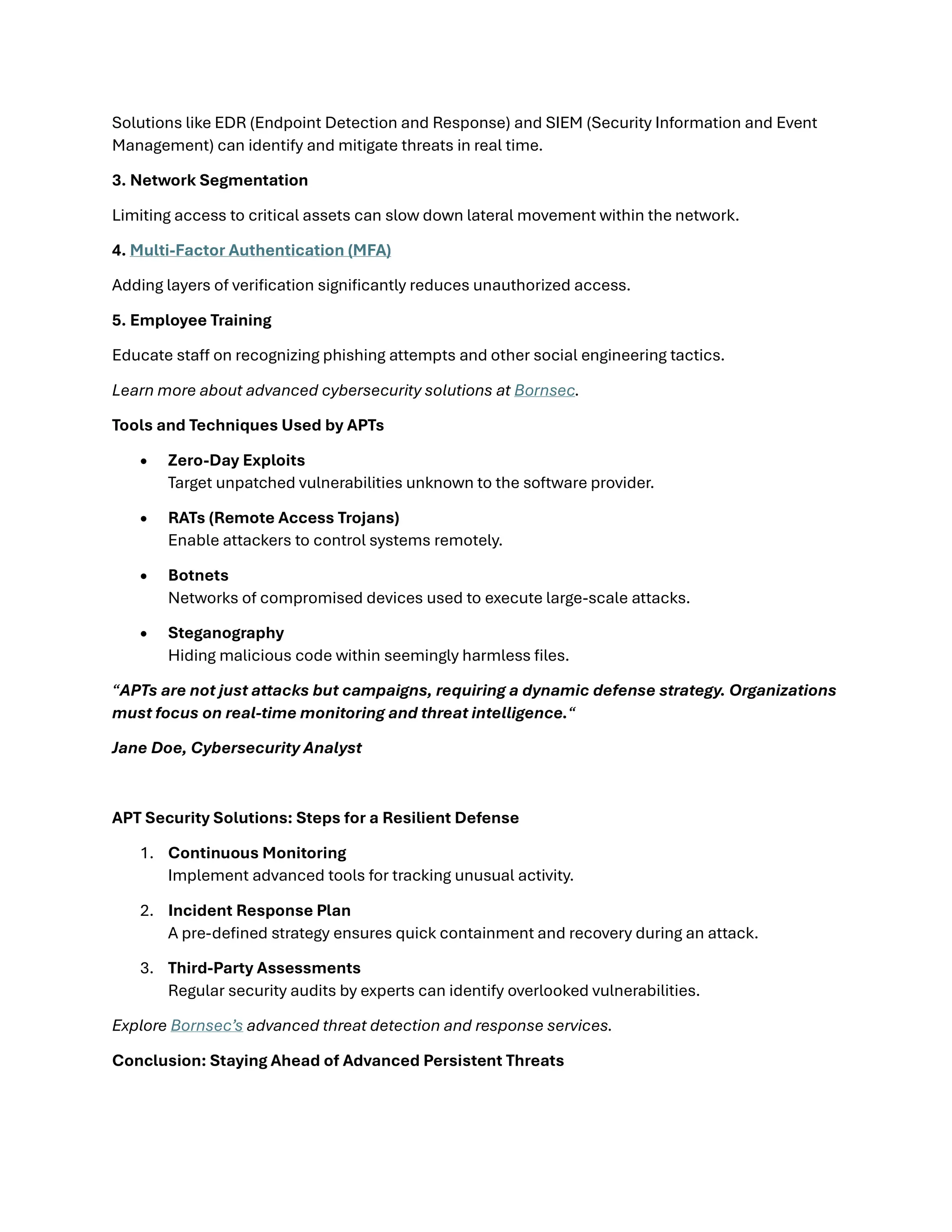 Solutions like EDR (Endpoint Detection and Response) and SIEM (Security Information and Event
Management) can identify and mitigate threats in real time.
3. Network Segmentation
Limiting access to critical assets can slow down lateral movement within the network.
4. Multi-Factor Authentication (MFA)
Adding layers of verification significantly reduces unauthorized access.
5. Employee Training
Educate staff on recognizing phishing attempts and other social engineering tactics.
Learn more about advanced cybersecurity solutions at Bornsec.
Tools and Techniques Used by APTs
• Zero-Day Exploits
Target unpatched vulnerabilities unknown to the software provider.
• RATs (Remote Access Trojans)
Enable attackers to control systems remotely.
• Botnets
Networks of compromised devices used to execute large-scale attacks.
• Steganography
Hiding malicious code within seemingly harmless files.
“APTs are not just attacks but campaigns, requiring a dynamic defense strategy. Organizations
must focus on real-time monitoring and threat intelligence.“
Jane Doe, Cybersecurity Analyst
APT Security Solutions: Steps for a Resilient Defense
1. Continuous Monitoring
Implement advanced tools for tracking unusual activity.
2. Incident Response Plan
A pre-defined strategy ensures quick containment and recovery during an attack.
3. Third-Party Assessments
Regular security audits by experts can identify overlooked vulnerabilities.
Explore Bornsec’s advanced threat detection and response services.
Conclusion: Staying Ahead of Advanced Persistent Threats
 
