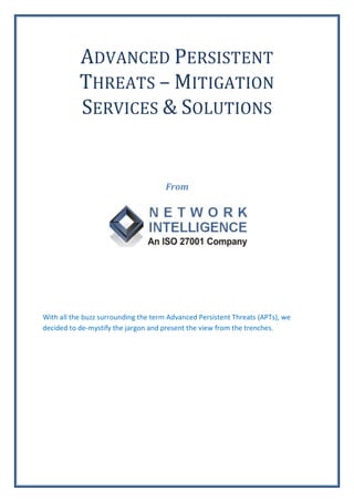 ADVANCED PERSISTENT
           THREATS – MITIGATION
           SERVICES & SOLUTIONS


                                      From




With all the buzz surrounding the term Advanced Persistent Threats (APTs), we
decided to de-mystify the jargon and present the view from the trenches.
 