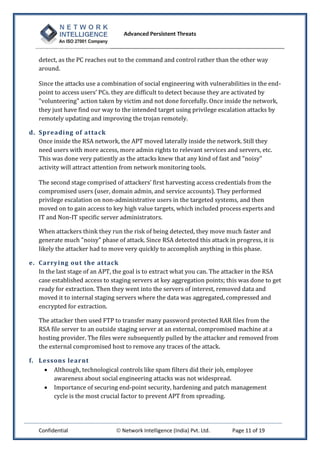 Advanced Persistent Threats



   detect, as the PC reaches out to the command and control rather than the other way
   around.

   Since the attacks use a combination of social engineering with vulnerabilities in the end-
   point to access users’ PCs. they are difficult to detect because they are activated by
   "volunteering" action taken by victim and not done forcefully. Once inside the network,
   they just have find our way to the intended target using privilege escalation attacks by
   remotely updating and improving the trojan remotely.

d. Spreading of atta ck
   Once inside the RSA network, the APT moved laterally inside the network. Still they
   need users with more access, more admin rights to relevant services and servers, etc.
   This was done very patiently as the attacks knew that any kind of fast and "noisy"
   activity will attract attention from network monitoring tools.

   The second stage comprised of attackers’ first harvesting access credentials from the
   compromised users (user, domain admin, and service accounts). They performed
   privilege escalation on non-administrative users in the targeted systems, and then
   moved on to gain access to key high value targets, which included process experts and
   IT and Non-IT specific server administrators.

   When attackers think they run the risk of being detected, they move much faster and
   generate much "noisy" phase of attack. Since RSA detected this attack in progress, it is
   likely the attacker had to move very quickly to accomplish anything in this phase.

e. Carrying ou t the attack
   In the last stage of an APT, the goal is to extract what you can. The attacker in the RSA
   case established access to staging servers at key aggregation points; this was done to get
   ready for extraction. Then they went into the servers of interest, removed data and
   moved it to internal staging servers where the data was aggregated, compressed and
   encrypted for extraction.

   The attacker then used FTP to transfer many password protected RAR files from the
   RSA file server to an outside staging server at an external, compromised machine at a
   hosting provider. The files were subsequently pulled by the attacker and removed from
   the external compromised host to remove any traces of the attack.

f. Lessons learnt
     Although, technological controls like spam filters did their job, employee
       awareness about social engineering attacks was not widespread.
     Importance of securing end-point security, hardening and patch management
       cycle is the most crucial factor to prevent APT from spreading.




   Confidential                  Network Intelligence (India) Pvt. Ltd.   Page 11 of 19
 