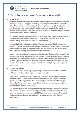 Advanced Persistent Threats



 5. C ASE S TUDY A NALYSIS : O PERATION A URORA [1]
a. Brief Summary
   Operation Aurora was a cyber attack which began first publicly disclosed by Google on
   January 12, 2010, in a blog post. In the blog post, Google said the attack originated in
   China. The attacks demonstrated high degree of sophistication, with strong indications
   of well resourced and consistent advanced persistent threat attack. The attack was
   aimed at well placed MNC's such as Adobe Systems, Juniper Networks, Yahoo, Symantec,
   Northrop Grumman, Morgan Stanley etc.

   As a result of the attack, Google stated in its blog that it plans to operate a completely
   uncensored version of its search engine in China "within the law, if at all". If not
   possible, it may leave China and close its Chinese offices.

   Research by McAfee Labs discovered that “Aurora” was part of the file path on the
   attacker’s machine that was included in two of the malware binaries. The primary goal
   of the attack was to gain access to and potentially modify source code repositories at
   these high tech, security and defense contractor companies.

   Security experts immediately noted the sophistication of the attack. Two days after the
   attack became public, It was reported that attackers had exploited purported zero-day
   vulnerabilities (unfixed and previously unknown to the target system developers) in
   Internet Explorer. After a week, Microsoft issued a fix. Additional vulnerabilities were
   found in Perforce, the source code revision software used by Google to manage their
   source code.

b. Attack Ra tiona le
   Corporate and state secrets espionage activity becomes bolder over time with little
   public acknowledgement or response from governments.

   According to a diplomatic cable from the U.S. Embassy in Beijing, a Chinese source
   reported that the Chinese Politburo directed the intrusion into Google's computer
   systems. The cable suggested that the attack was part of a coordinated campaign
   executed by "government operatives, public security experts and Internet outlaws
   recruited by the Chinese government."

   The report suggested that it was part of an ongoing campaign in which attackers have
   "broken into American government computers and those of Western allies, the Dalai
   Lama and American businesses since 2002." Operation Aurora was largely an attack
   used to gain political power and influence over western countries by Chinese
   government.




   Confidential                  Network Intelligence (India) Pvt. Ltd.     Page 13 of 19
 