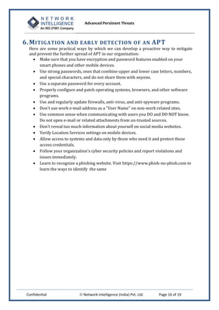 Advanced Persistent Threats



6. M ITIGATION AND EARLY DETECTION OF AN APT
  Here are some practical ways by which we can develop a proactive way to mitigate
  and prevent the further spread of APT in our organization:
     Make sure that you have encryption and password features enabled on your
       smart phones and other mobile devices.
     Use strong passwords, ones that combine upper and lower case letters, numbers,
       and special characters, and do not share them with anyone.
     Use a separate password for every account.
     Properly configure and patch operating systems, browsers, and other software
       programs.
     Use and regularly update firewalls, anti-virus, and anti-spyware programs.
     Don't use work e-mail address as a "User Name" on non-work related sites.
     Use common sense when communicating with users you DO and DO NOT know.
       Do not open e-mail or related attachments from un-trusted sources.
     Don't reveal too much information about yourself on social media websites.
     Verify Location Services settings on mobile devices.
     Allow access to systems and data only by those who need it and protect those
       access credentials.
     Follow your organization's cyber security policies and report violations and
       issues immediately.
     Learn to recognize a phishing website. Visit https://www.phish-no-phish.com to
       learn the ways to identify the same




 Confidential               Network Intelligence (India) Pvt. Ltd.   Page 16 of 19
 