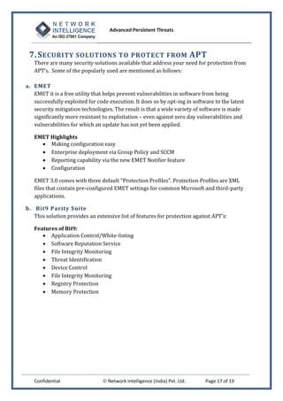 Advanced Persistent Threats



 7. S ECURITY SOLUTIONS TO PROTECT FROM APT
   There are many security solutions available that address your need for protection from
   APT’s. Some of the popularly used are mentioned as follows:

a. EMET
   EMET it is a free utility that helps prevent vulnerabilities in software from being
   successfully exploited for code execution. It does so by opt-ing in software to the latest
   security mitigation technologies. The result is that a wide variety of software is made
   significantly more resistant to exploitation – even against zero day vulnerabilities and
   vulnerabilities for which an update has not yet been applied.

   EMET Highlights
      Making configuration easy
      Enterprise deployment via Group Policy and SCCM
      Reporting capability via the new EMET Notifier feature
      Configuration

   EMET 3.0 comes with three default "Protection Profiles". Protection Profiles are XML
   files that contain pre-configured EMET settings for common Microsoft and third-party
   applications.

b. Bit9 Parity Suite
   This solution provides an extensive list of features for protection against APT’s:

   Features of Bit9:
       Application Control/White-listing
       Software Reputation Service
       File Integrity Monitoring
       Threat Identification
       Device Control
       File Integrity Monitoring
       Registry Protection
       Memory Protection




   Confidential                  Network Intelligence (India) Pvt. Ltd.    Page 17 of 19
 