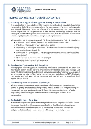 Advanced Persistent Threats



 8. H OW CAN WE HELP YOUR ORGANIZATION
a. Drafti ng Privileged ID Management P oli cy & Procedures
   It is easy to observe that privileged IDs represent the highest risk for data leakage in the
   organization. Such IDs are numerous due to the large number of systems and devices in
   any network. Managing the access of these IDs and monitoring their activities is of
   crucial importance for the prevention of APT Attacks. Technology solutions such as
   Privileged Identity Management make this task easier. But this needs to be combined
   with the right policy framework and comprehensive procedures

   We can guide your organization to draft Privileged ID Management Policy & Procedures
      Privileged ID allocation – process of the approval mechanism for it
      Privileged ID periodic review – procedure for this
      Monitoring of privileged ID activities – mechanisms, and procedures for logging
         and monitoring privileged IDs
      Revocation of a privileged ID – what happens when an Administrator leaves the
         organization?
      How are vendor-supplied user IDs managed
      Managing shared/generic privileged IDs

b. Conducting Penetrati on 2 .0 Exercises
   We engage in conducting Social Engineering exercises to demonstrate the effect that
   how big an impact can be on your organization information assets data leakage. Our
   Spear Phishing testing methodology will test your organization's preparedness against
   social engineering attacks. Since social engineering form a vital part in APT's Life Cycle,
   the results from this exercise are important indicator for your preparedness level
   against an APT attack.

c. Conducting U ser Awareness Workshops
   We also engage in conducting user awareness workshops to train users about the
   pitfalls of getting trapped in social engineering attacks. Rather than just presenting the
   theoretical concepts, we stimulate practical exercises to infuse the impact of social
   engineering which can bypass all the state of art technological controls in an
   organization.

d. Endpoint Securi ty Solu tions
   Network Intelligence has partnered with CyberArk, Seclore, Impervia and Boole Server
   to manage the privilege ID management, and achieve Confidentiality, Integrity and
   Availability of files and folders present in the network. Using these state-of-art
   endpoint solutions offer a peace of mind in addressing your security needs.




   Confidential                  Network Intelligence (India) Pvt. Ltd.    Page 18 of 19
 
