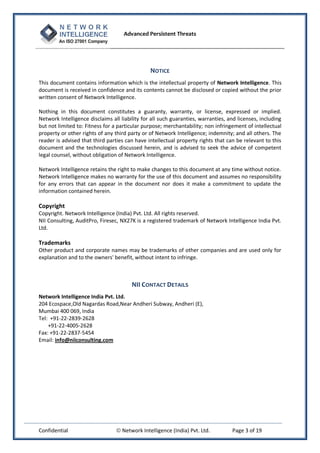 Advanced Persistent Threats




                                                NOTICE
This document contains information which is the intellectual property of Network Intelligence. This
document is received in confidence and its contents cannot be disclosed or copied without the prior
written consent of Network Intelligence.

Nothing in this document constitutes a guaranty, warranty, or license, expressed or implied.
Network Intelligence disclaims all liability for all such guaranties, warranties, and licenses, including
but not limited to: Fitness for a particular purpose; merchantability; non infringement of intellectual
property or other rights of any third party or of Network Intelligence; indemnity; and all others. The
reader is advised that third parties can have intellectual property rights that can be relevant to this
document and the technologies discussed herein, and is advised to seek the advice of competent
legal counsel, without obligation of Network Intelligence.

Network Intelligence retains the right to make changes to this document at any time without notice.
Network Intelligence makes no warranty for the use of this document and assumes no responsibility
for any errors that can appear in the document nor does it make a commitment to update the
information contained herein.

Copyright
Copyright. Network Intelligence (India) Pvt. Ltd. All rights reserved.
NII Consulting, AuditPro, Firesec, NX27K is a registered trademark of Network Intelligence India Pvt.
Ltd.

Trademarks
Other product and corporate names may be trademarks of other companies and are used only for
explanation and to the owners' benefit, without intent to infringe.



                                        NII CONTACT DETAILS
Network Intelligence India Pvt. Ltd.
204 Ecospace,Old Nagardas Road,Near Andheri Subway, Andheri (E),
Mumbai 400 069, India
Tel: +91-22-2839-2628
    +91-22-4005-2628
Fax: +91-22-2837-5454
Email: info@niiconsulting.com




Confidential                      Network Intelligence (India) Pvt. Ltd.          Page 3 of 19
 