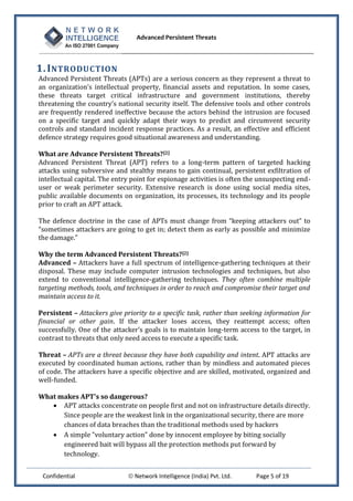 Advanced Persistent Threats



1. I NTRODUCTION
Advanced Persistent Threats (APTs) are a serious concern as they represent a threat to
an organization’s intellectual property, financial assets and reputation. In some cases,
these threats target critical infrastructure and government institutions, thereby
threatening the country’s national security itself. The defensive tools and other controls
are frequently rendered ineffective because the actors behind the intrusion are focused
on a specific target and quickly adapt their ways to predict and circumvent security
controls and standard incident response practices. As a result, an effective and efficient
defence strategy requires good situational awareness and understanding.

What are Advance Persistent Threats?[2]
Advanced Persistent Threat (APT) refers to a long-term pattern of targeted hacking
attacks using subversive and stealthy means to gain continual, persistent exfiltration of
intellectual capital. The entry point for espionage activities is often the unsuspecting end-
user or weak perimeter security. Extensive research is done using social media sites,
public available documents on organization, its processes, its technology and its people
prior to craft an APT attack.

The defence doctrine in the case of APTs must change from “keeping attackers out” to
“sometimes attackers are going to get in; detect them as early as possible and minimize
the damage.”

Why the term Advanced Persistent Threats? [2]
Advanced – Attackers have a full spectrum of intelligence-gathering techniques at their
disposal. These may include computer intrusion technologies and techniques, but also
extend to conventional intelligence-gathering techniques. They often combine multiple
targeting methods, tools, and techniques in order to reach and compromise their target and
maintain access to it.

Persistent – Attackers give priority to a specific task, rather than seeking information for
financial or other gain. If the attacker loses access, they reattempt access; often
successfully. One of the attacker’s goals is to maintain long-term access to the target, in
contrast to threats that only need access to execute a specific task.

Threat – APTs are a threat because they have both capability and intent. APT attacks are
executed by coordinated human actions, rather than by mindless and automated pieces
of code. The attackers have a specific objective and are skilled, motivated, organized and
well-funded.

What makes APT's so dangerous?
    APT attacks concentrate on people first and not on infrastructure details directly.
      Since people are the weakest link in the organizational security, there are more
      chances of data breaches than the traditional methods used by hackers
    A simple "voluntary action" done by innocent employee by biting socially
      engineered bait will bypass all the protection methods put forward by
      technology.


 Confidential                  Network Intelligence (India) Pvt. Ltd.    Page 5 of 19
 