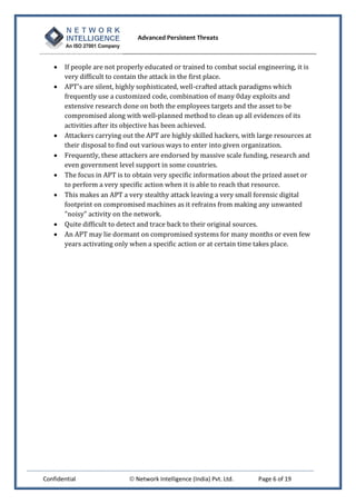Advanced Persistent Threats



      If people are not properly educated or trained to combat social engineering, it is
       very difficult to contain the attack in the first place.
      APT's are silent, highly sophisticated, well-crafted attack paradigms which
       frequently use a customized code, combination of many 0day exploits and
       extensive research done on both the employees targets and the asset to be
       compromised along with well-planned method to clean up all evidences of its
       activities after its objective has been achieved.
      Attackers carrying out the APT are highly skilled hackers, with large resources at
       their disposal to find out various ways to enter into given organization.
      Frequently, these attackers are endorsed by massive scale funding, research and
       even government level support in some countries.
      The focus in APT is to obtain very specific information about the prized asset or
       to perform a very specific action when it is able to reach that resource.
      This makes an APT a very stealthy attack leaving a very small forensic digital
       footprint on compromised machines as it refrains from making any unwanted
       "noisy" activity on the network.
      Quite difficult to detect and trace back to their original sources.
      An APT may lie dormant on compromised systems for many months or even few
       years activating only when a specific action or at certain time takes place.




Confidential                 Network Intelligence (India) Pvt. Ltd.   Page 6 of 19
 