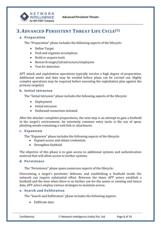 Advanced Persistent Threats



3. A DVANCED P ERSISTENT T HREAT L IFE C YCLE [5]
 a. Preparation
    The “Preparation” phase includes the following aspects of the lifecycle:
               Define Target
               Find and organize accomplices
               Build or acquire tools
               Research target/infrastructure/employees
               Test for detection

 APT attack and exploitation operations typically involve a high degree of preparation.
 Additional assets and data may be needed before plans can be carried out. Highly
 complex operations may be required before executing the exploitation plan against the
 primary target(s).
 b. Initia l intrusion
    The “Initial Intrusion” phase includes the following aspects of the lifecycle:
               Deployment
               Initial intrusion
               Outbound connection initiated

 After the attacker completes preparations, the next step is an attempt to gain a foothold
 in the target’s environment. An extremely common entry tactic is the use of spear
 phishing emails containing a web link or attachment.
 c. Expansion
    The “Expansion” phase includes the following aspects of the lifecycle:
        Expand access and obtain credentials
        Strengthen foothold

 The objective of this phase is to gain access to additional systems and authentication
 material that will allow access to further systems
 d. Persistence

    The “Persistence” phase spans numerous aspects of the lifecycle.
 Overcoming a target’s perimeter defenses and establishing a foothold inside the
 network can require substantial effort. Between the times APT actors establish a
 foothold and the time when there is no further use for the assets or existing and future
 data, APT actors employ various strategies to maintain access.
 e. Search and Exfiltrati on
    The “Search and Exfiltration” phase includes the following aspects.
            Exfiltrate data



 Confidential                    Network Intelligence (India) Pvt. Ltd.   Page 8 of 19
 