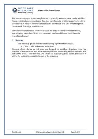 Advanced Persistent Threats



The ultimate target of network exploitation is generally a resource that can be used for
future exploit(s) or documents and data that have financial or other perceived worth to
the intruder. A popular approach to search and exfiltration is to take everything from
the network that might be of interest.

Some frequently examined locations include the infected user’s documents folder,
shared drives located on file servers, the user’s local email file and email from the
central email server.

f. Cleanup
       The “Cleanup” phase includes the following aspects of the lifecycle.
             Cover tracks and remain undetected
Cleanup efforts during an intrusion are focused on avoiding detection, removing
evidence of the intrusion and what was targeted and eliminating evidence of who was
behind the event. The better the APT actors are at covering their tracks, the harder it
will be for victims to assess the impact of the intrusion.




Confidential                  Network Intelligence (India) Pvt. Ltd.    Page 9 of 19
 