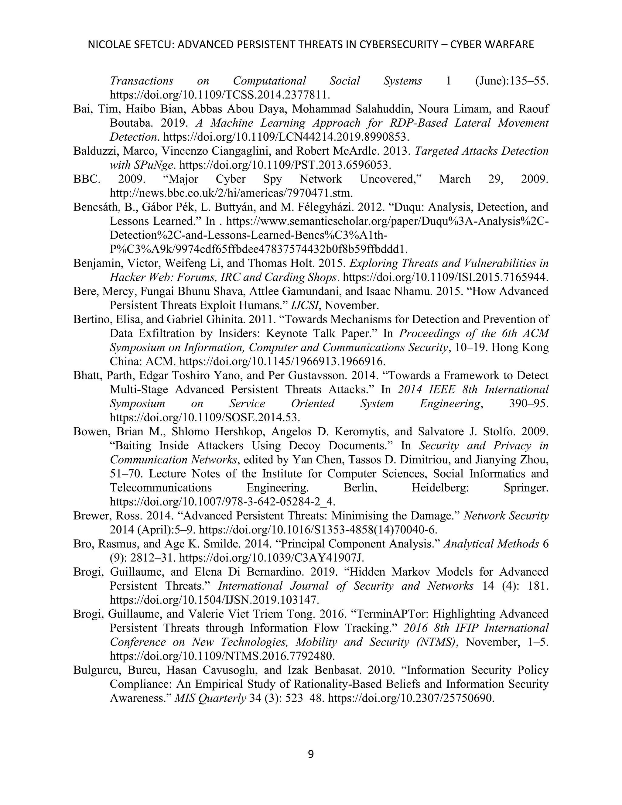 NICOLAE SFETCU: ADVANCED PERSISTENT THREATS IN CYBERSECURITY – CYBER WARFARE
9
Transactions on Computational Social Systems 1 (June):135–55.
https://doi.org/10.1109/TCSS.2014.2377811.
Bai, Tim, Haibo Bian, Abbas Abou Daya, Mohammad Salahuddin, Noura Limam, and Raouf
Boutaba. 2019. A Machine Learning Approach for RDP-Based Lateral Movement
Detection. https://doi.org/10.1109/LCN44214.2019.8990853.
Balduzzi, Marco, Vincenzo Ciangaglini, and Robert McArdle. 2013. Targeted Attacks Detection
with SPuNge. https://doi.org/10.1109/PST.2013.6596053.
BBC. 2009. “Major Cyber Spy Network Uncovered,” March 29, 2009.
http://news.bbc.co.uk/2/hi/americas/7970471.stm.
Bencsáth, B., Gábor Pék, L. Buttyán, and M. Félegyházi. 2012. “Duqu: Analysis, Detection, and
Lessons Learned.” In . https://www.semanticscholar.org/paper/Duqu%3A-Analysis%2C-
Detection%2C-and-Lessons-Learned-Bencs%C3%A1th-
P%C3%A9k/9974cdf65ffbdee47837574432b0f8b59ffbddd1.
Benjamin, Victor, Weifeng Li, and Thomas Holt. 2015. Exploring Threats and Vulnerabilities in
Hacker Web: Forums, IRC and Carding Shops. https://doi.org/10.1109/ISI.2015.7165944.
Bere, Mercy, Fungai Bhunu Shava, Attlee Gamundani, and Isaac Nhamu. 2015. “How Advanced
Persistent Threats Exploit Humans.” IJCSI, November.
Bertino, Elisa, and Gabriel Ghinita. 2011. “Towards Mechanisms for Detection and Prevention of
Data Exfiltration by Insiders: Keynote Talk Paper.” In Proceedings of the 6th ACM
Symposium on Information, Computer and Communications Security, 10–19. Hong Kong
China: ACM. https://doi.org/10.1145/1966913.1966916.
Bhatt, Parth, Edgar Toshiro Yano, and Per Gustavsson. 2014. “Towards a Framework to Detect
Multi-Stage Advanced Persistent Threats Attacks.” In 2014 IEEE 8th International
Symposium on Service Oriented System Engineering, 390–95.
https://doi.org/10.1109/SOSE.2014.53.
Bowen, Brian M., Shlomo Hershkop, Angelos D. Keromytis, and Salvatore J. Stolfo. 2009.
“Baiting Inside Attackers Using Decoy Documents.” In Security and Privacy in
Communication Networks, edited by Yan Chen, Tassos D. Dimitriou, and Jianying Zhou,
51–70. Lecture Notes of the Institute for Computer Sciences, Social Informatics and
Telecommunications Engineering. Berlin, Heidelberg: Springer.
https://doi.org/10.1007/978-3-642-05284-2_4.
Brewer, Ross. 2014. “Advanced Persistent Threats: Minimising the Damage.” Network Security
2014 (April):5–9. https://doi.org/10.1016/S1353-4858(14)70040-6.
Bro, Rasmus, and Age K. Smilde. 2014. “Principal Component Analysis.” Analytical Methods 6
(9): 2812–31. https://doi.org/10.1039/C3AY41907J.
Brogi, Guillaume, and Elena Di Bernardino. 2019. “Hidden Markov Models for Advanced
Persistent Threats.” International Journal of Security and Networks 14 (4): 181.
https://doi.org/10.1504/IJSN.2019.103147.
Brogi, Guillaume, and Valerie Viet Triem Tong. 2016. “TerminAPTor: Highlighting Advanced
Persistent Threats through Information Flow Tracking.” 2016 8th IFIP International
Conference on New Technologies, Mobility and Security (NTMS), November, 1–5.
https://doi.org/10.1109/NTMS.2016.7792480.
Bulgurcu, Burcu, Hasan Cavusoglu, and Izak Benbasat. 2010. “Information Security Policy
Compliance: An Empirical Study of Rationality-Based Beliefs and Information Security
Awareness.” MIS Quarterly 34 (3): 523–48. https://doi.org/10.2307/25750690.
 