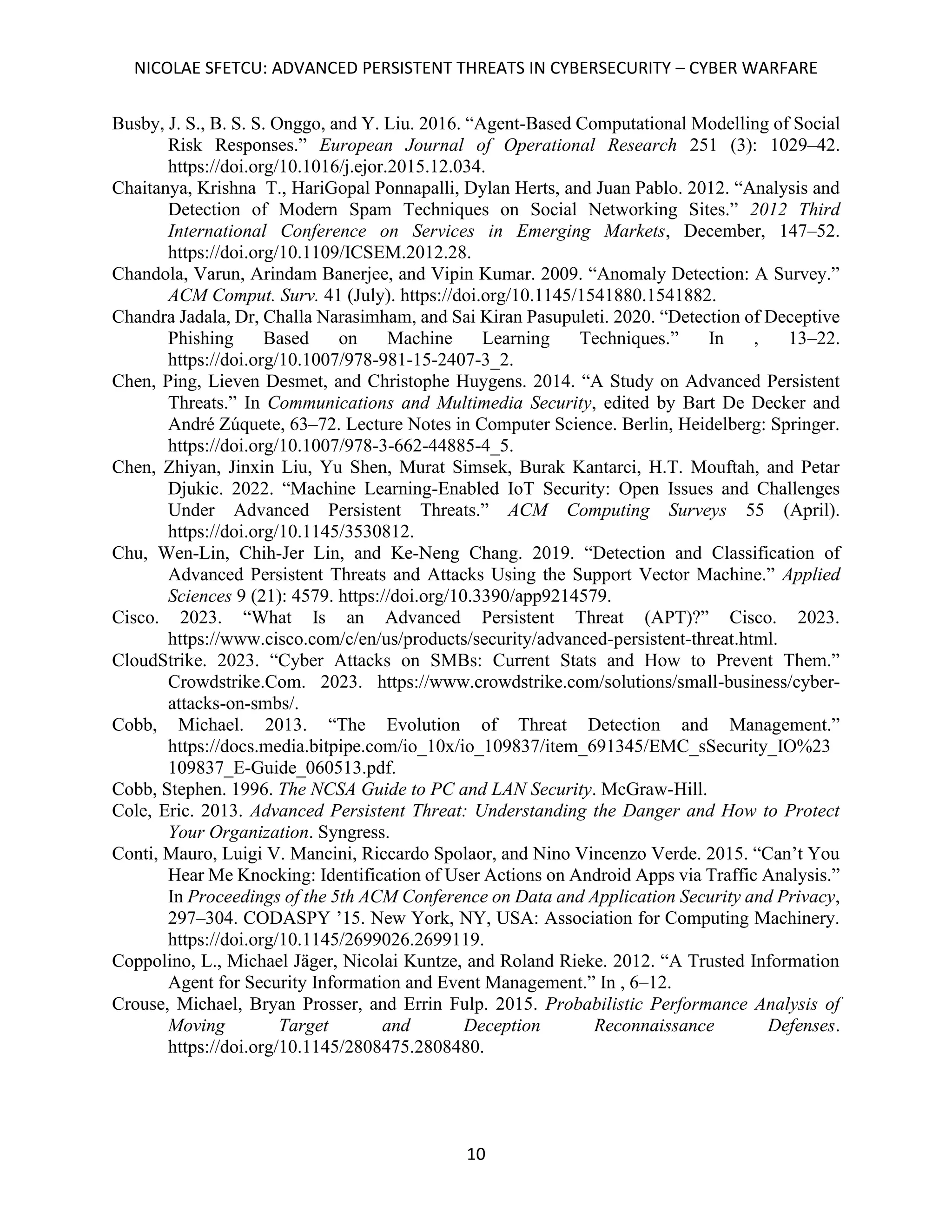 NICOLAE SFETCU: ADVANCED PERSISTENT THREATS IN CYBERSECURITY – CYBER WARFARE
10
Busby, J. S., B. S. S. Onggo, and Y. Liu. 2016. “Agent-Based Computational Modelling of Social
Risk Responses.” European Journal of Operational Research 251 (3): 1029–42.
https://doi.org/10.1016/j.ejor.2015.12.034.
Chaitanya, Krishna T., HariGopal Ponnapalli, Dylan Herts, and Juan Pablo. 2012. “Analysis and
Detection of Modern Spam Techniques on Social Networking Sites.” 2012 Third
International Conference on Services in Emerging Markets, December, 147–52.
https://doi.org/10.1109/ICSEM.2012.28.
Chandola, Varun, Arindam Banerjee, and Vipin Kumar. 2009. “Anomaly Detection: A Survey.”
ACM Comput. Surv. 41 (July). https://doi.org/10.1145/1541880.1541882.
Chandra Jadala, Dr, Challa Narasimham, and Sai Kiran Pasupuleti. 2020. “Detection of Deceptive
Phishing Based on Machine Learning Techniques.” In , 13–22.
https://doi.org/10.1007/978-981-15-2407-3_2.
Chen, Ping, Lieven Desmet, and Christophe Huygens. 2014. “A Study on Advanced Persistent
Threats.” In Communications and Multimedia Security, edited by Bart De Decker and
André Zúquete, 63–72. Lecture Notes in Computer Science. Berlin, Heidelberg: Springer.
https://doi.org/10.1007/978-3-662-44885-4_5.
Chen, Zhiyan, Jinxin Liu, Yu Shen, Murat Simsek, Burak Kantarci, H.T. Mouftah, and Petar
Djukic. 2022. “Machine Learning-Enabled IoT Security: Open Issues and Challenges
Under Advanced Persistent Threats.” ACM Computing Surveys 55 (April).
https://doi.org/10.1145/3530812.
Chu, Wen-Lin, Chih-Jer Lin, and Ke-Neng Chang. 2019. “Detection and Classification of
Advanced Persistent Threats and Attacks Using the Support Vector Machine.” Applied
Sciences 9 (21): 4579. https://doi.org/10.3390/app9214579.
Cisco. 2023. “What Is an Advanced Persistent Threat (APT)?” Cisco. 2023.
https://www.cisco.com/c/en/us/products/security/advanced-persistent-threat.html.
CloudStrike. 2023. “Cyber Attacks on SMBs: Current Stats and How to Prevent Them.”
Crowdstrike.Com. 2023. https://www.crowdstrike.com/solutions/small-business/cyber-
attacks-on-smbs/.
Cobb, Michael. 2013. “The Evolution of Threat Detection and Management.”
https://docs.media.bitpipe.com/io_10x/io_109837/item_691345/EMC_sSecurity_IO%23
109837_E-Guide_060513.pdf.
Cobb, Stephen. 1996. The NCSA Guide to PC and LAN Security. McGraw-Hill.
Cole, Eric. 2013. Advanced Persistent Threat: Understanding the Danger and How to Protect
Your Organization. Syngress.
Conti, Mauro, Luigi V. Mancini, Riccardo Spolaor, and Nino Vincenzo Verde. 2015. “Can’t You
Hear Me Knocking: Identification of User Actions on Android Apps via Traffic Analysis.”
In Proceedings of the 5th ACM Conference on Data and Application Security and Privacy,
297–304. CODASPY ’15. New York, NY, USA: Association for Computing Machinery.
https://doi.org/10.1145/2699026.2699119.
Coppolino, L., Michael Jäger, Nicolai Kuntze, and Roland Rieke. 2012. “A Trusted Information
Agent for Security Information and Event Management.” In , 6–12.
Crouse, Michael, Bryan Prosser, and Errin Fulp. 2015. Probabilistic Performance Analysis of
Moving Target and Deception Reconnaissance Defenses.
https://doi.org/10.1145/2808475.2808480.
 