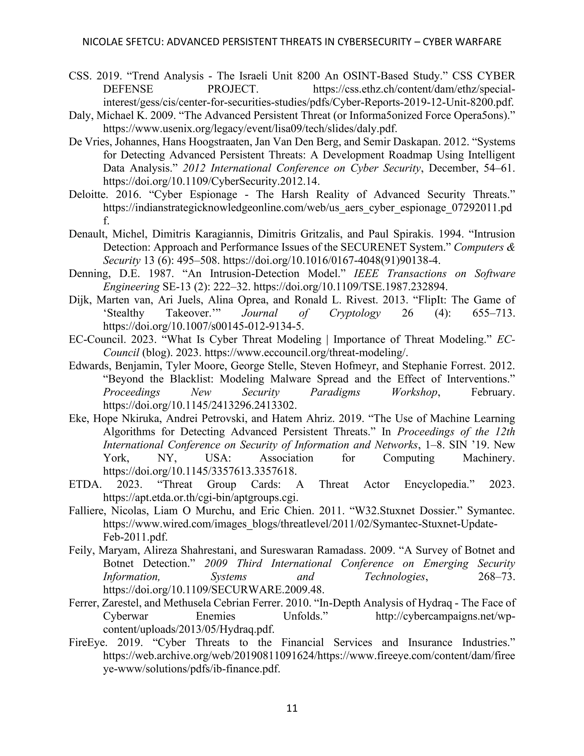 NICOLAE SFETCU: ADVANCED PERSISTENT THREATS IN CYBERSECURITY – CYBER WARFARE
11
CSS. 2019. “Trend Analysis - The Israeli Unit 8200 An OSINT-Based Study.” CSS CYBER
DEFENSE PROJECT. https://css.ethz.ch/content/dam/ethz/special-
interest/gess/cis/center-for-securities-studies/pdfs/Cyber-Reports-2019-12-Unit-8200.pdf.
Daly, Michael K. 2009. “The Advanced Persistent Threat (or Informa5onized Force Opera5ons).”
https://www.usenix.org/legacy/event/lisa09/tech/slides/daly.pdf.
De Vries, Johannes, Hans Hoogstraaten, Jan Van Den Berg, and Semir Daskapan. 2012. “Systems
for Detecting Advanced Persistent Threats: A Development Roadmap Using Intelligent
Data Analysis.” 2012 International Conference on Cyber Security, December, 54–61.
https://doi.org/10.1109/CyberSecurity.2012.14.
Deloitte. 2016. “Cyber Espionage - The Harsh Reality of Advanced Security Threats.”
https://indianstrategicknowledgeonline.com/web/us_aers_cyber_espionage_07292011.pd
f.
Denault, Michel, Dimitris Karagiannis, Dimitris Gritzalis, and Paul Spirakis. 1994. “Intrusion
Detection: Approach and Performance Issues of the SECURENET System.” Computers &
Security 13 (6): 495–508. https://doi.org/10.1016/0167-4048(91)90138-4.
Denning, D.E. 1987. “An Intrusion-Detection Model.” IEEE Transactions on Software
Engineering SE-13 (2): 222–32. https://doi.org/10.1109/TSE.1987.232894.
Dijk, Marten van, Ari Juels, Alina Oprea, and Ronald L. Rivest. 2013. “FlipIt: The Game of
‘Stealthy Takeover.’” Journal of Cryptology 26 (4): 655–713.
https://doi.org/10.1007/s00145-012-9134-5.
EC-Council. 2023. “What Is Cyber Threat Modeling | Importance of Threat Modeling.” EC-
Council (blog). 2023. https://www.eccouncil.org/threat-modeling/.
Edwards, Benjamin, Tyler Moore, George Stelle, Steven Hofmeyr, and Stephanie Forrest. 2012.
“Beyond the Blacklist: Modeling Malware Spread and the Effect of Interventions.”
Proceedings New Security Paradigms Workshop, February.
https://doi.org/10.1145/2413296.2413302.
Eke, Hope Nkiruka, Andrei Petrovski, and Hatem Ahriz. 2019. “The Use of Machine Learning
Algorithms for Detecting Advanced Persistent Threats.” In Proceedings of the 12th
International Conference on Security of Information and Networks, 1–8. SIN ’19. New
York, NY, USA: Association for Computing Machinery.
https://doi.org/10.1145/3357613.3357618.
ETDA. 2023. “Threat Group Cards: A Threat Actor Encyclopedia.” 2023.
https://apt.etda.or.th/cgi-bin/aptgroups.cgi.
Falliere, Nicolas, Liam O Murchu, and Eric Chien. 2011. “W32.Stuxnet Dossier.” Symantec.
https://www.wired.com/images_blogs/threatlevel/2011/02/Symantec-Stuxnet-Update-
Feb-2011.pdf.
Feily, Maryam, Alireza Shahrestani, and Sureswaran Ramadass. 2009. “A Survey of Botnet and
Botnet Detection.” 2009 Third International Conference on Emerging Security
Information, Systems and Technologies, 268–73.
https://doi.org/10.1109/SECURWARE.2009.48.
Ferrer, Zarestel, and Methusela Cebrian Ferrer. 2010. “In-Depth Analysis of Hydraq - The Face of
Cyberwar Enemies Unfolds.” http://cybercampaigns.net/wp-
content/uploads/2013/05/Hydraq.pdf.
FireEye. 2019. “Cyber Threats to the Financial Services and Insurance Industries.”
https://web.archive.org/web/20190811091624/https://www.fireeye.com/content/dam/firee
ye-www/solutions/pdfs/ib-finance.pdf.
 